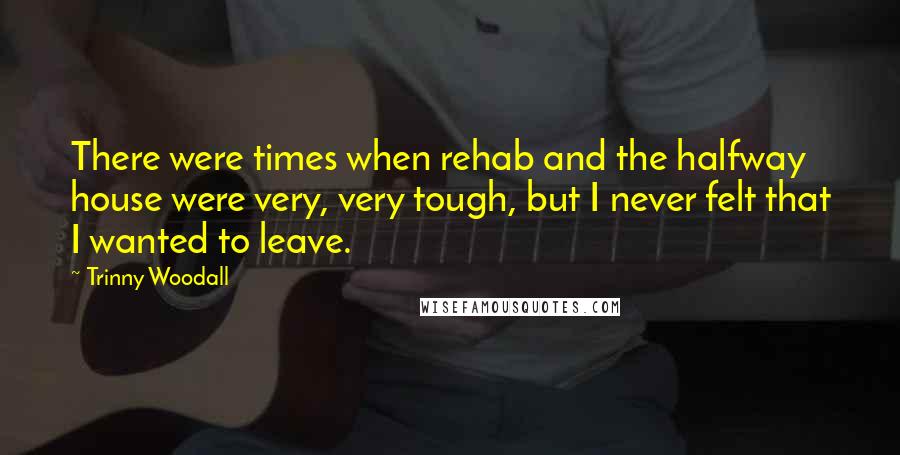 Trinny Woodall Quotes: There were times when rehab and the halfway house were very, very tough, but I never felt that I wanted to leave.