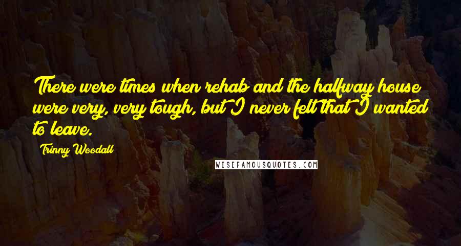 Trinny Woodall Quotes: There were times when rehab and the halfway house were very, very tough, but I never felt that I wanted to leave.