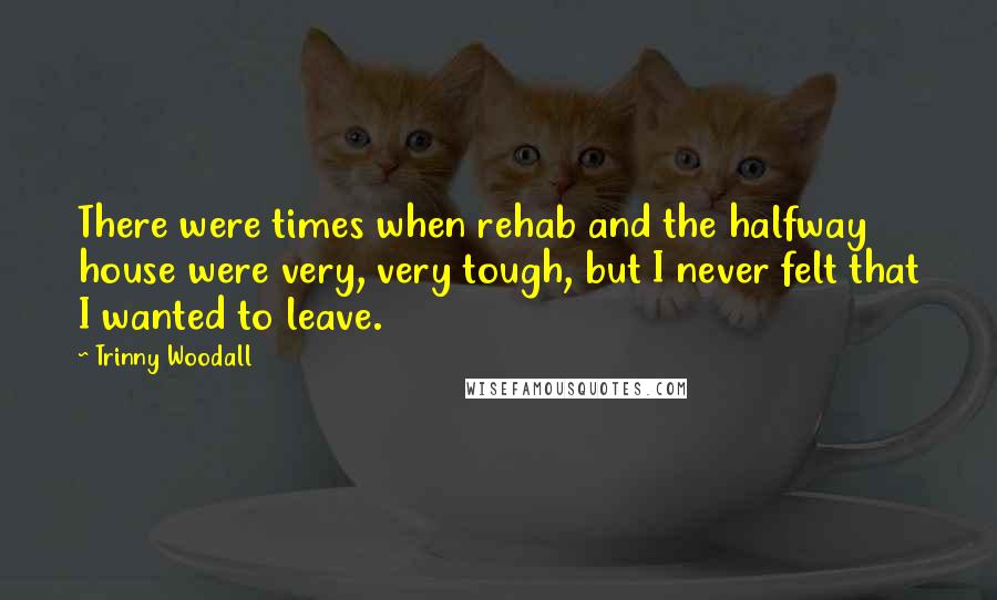 Trinny Woodall Quotes: There were times when rehab and the halfway house were very, very tough, but I never felt that I wanted to leave.