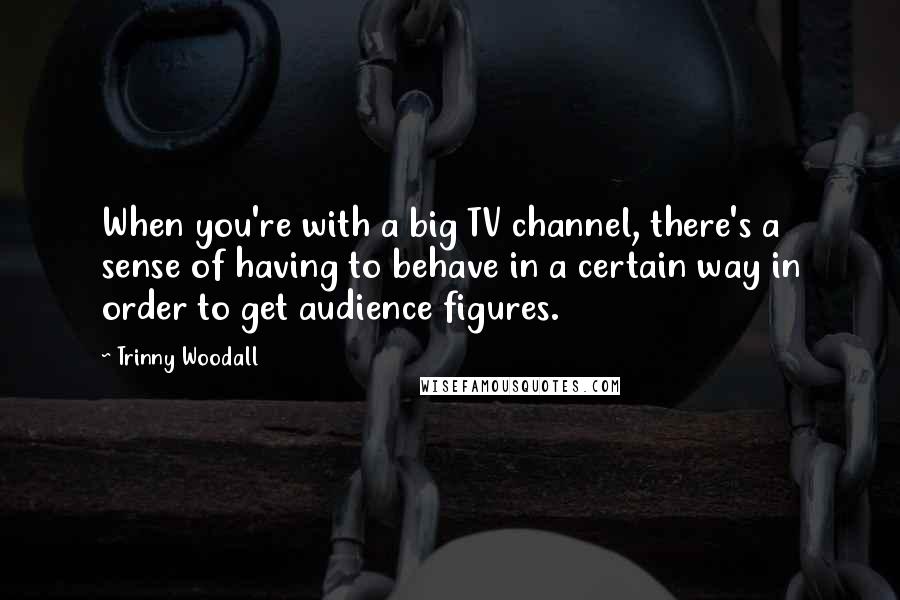 Trinny Woodall Quotes: When you're with a big TV channel, there's a sense of having to behave in a certain way in order to get audience figures.