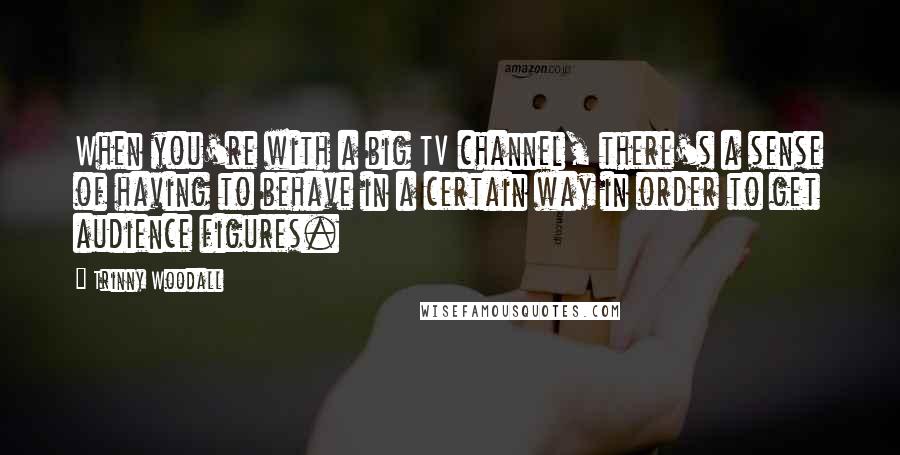 Trinny Woodall Quotes: When you're with a big TV channel, there's a sense of having to behave in a certain way in order to get audience figures.