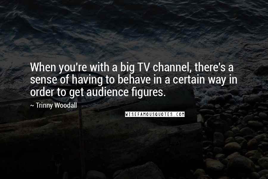 Trinny Woodall Quotes: When you're with a big TV channel, there's a sense of having to behave in a certain way in order to get audience figures.