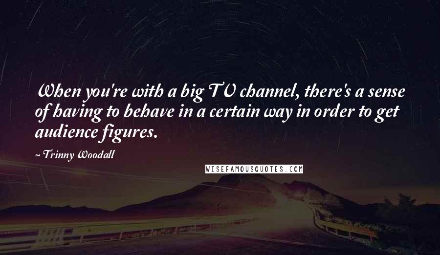 Trinny Woodall Quotes: When you're with a big TV channel, there's a sense of having to behave in a certain way in order to get audience figures.