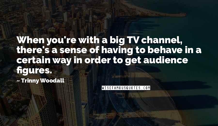 Trinny Woodall Quotes: When you're with a big TV channel, there's a sense of having to behave in a certain way in order to get audience figures.