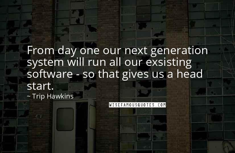 Trip Hawkins Quotes: From day one our next generation system will run all our exsisting software - so that gives us a head start.