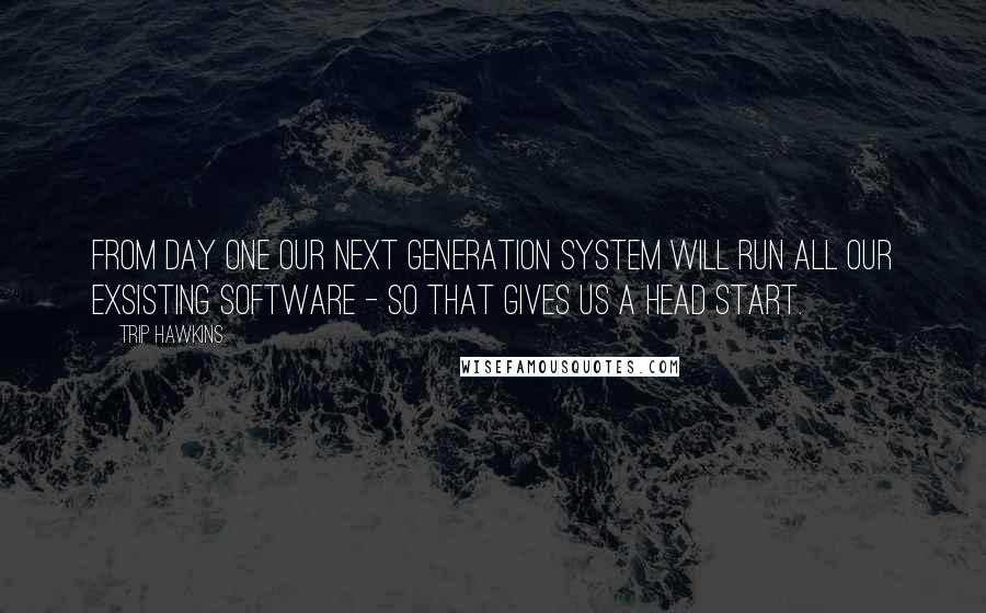 Trip Hawkins Quotes: From day one our next generation system will run all our exsisting software - so that gives us a head start.