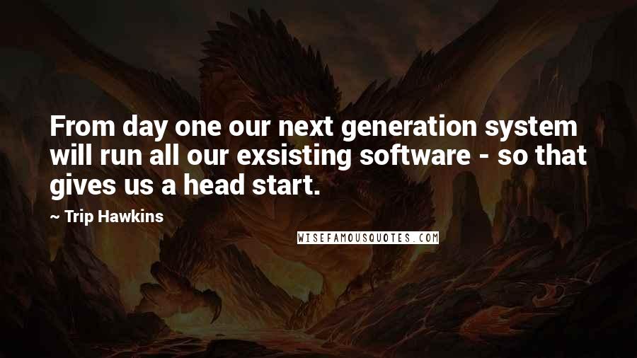 Trip Hawkins Quotes: From day one our next generation system will run all our exsisting software - so that gives us a head start.