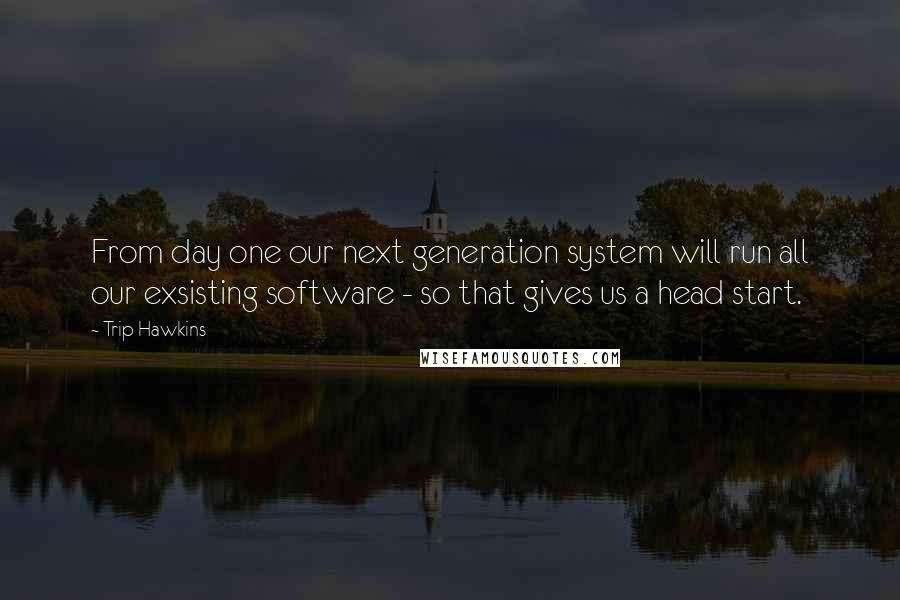 Trip Hawkins Quotes: From day one our next generation system will run all our exsisting software - so that gives us a head start.