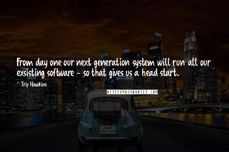 Trip Hawkins Quotes: From day one our next generation system will run all our exsisting software - so that gives us a head start.