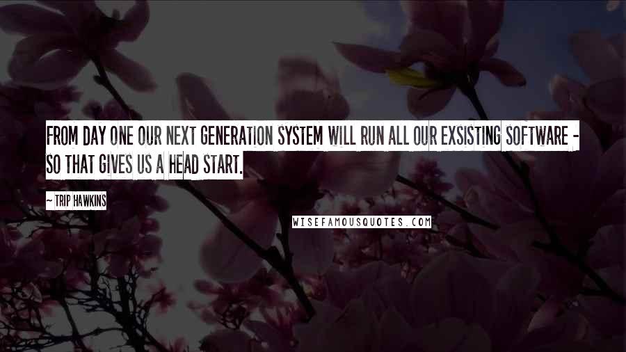 Trip Hawkins Quotes: From day one our next generation system will run all our exsisting software - so that gives us a head start.