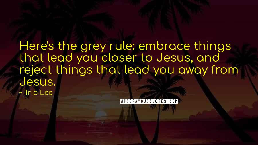 Trip Lee Quotes: Here's the grey rule: embrace things that lead you closer to Jesus, and reject things that lead you away from Jesus.