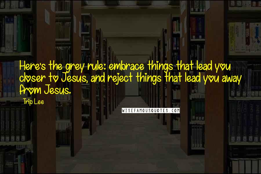 Trip Lee Quotes: Here's the grey rule: embrace things that lead you closer to Jesus, and reject things that lead you away from Jesus.