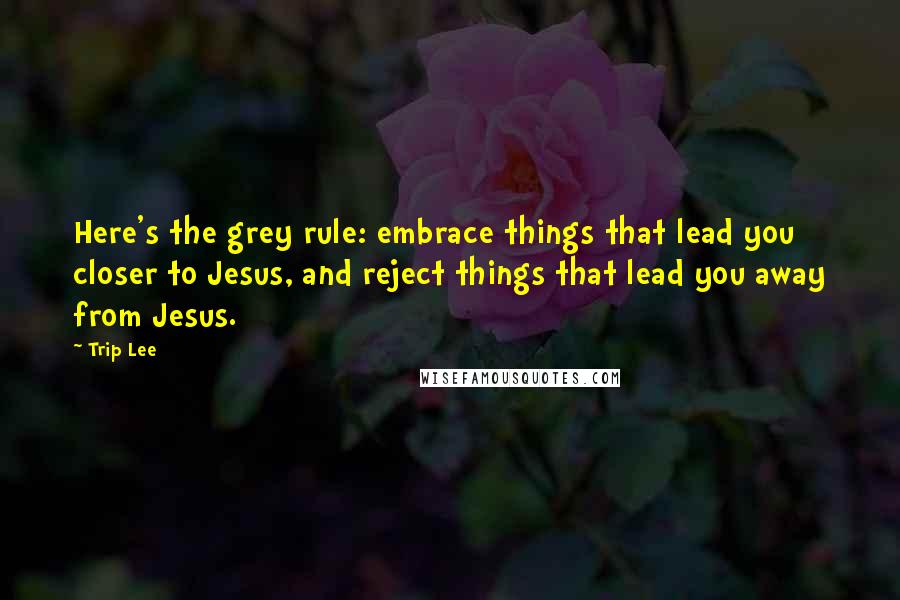 Trip Lee Quotes: Here's the grey rule: embrace things that lead you closer to Jesus, and reject things that lead you away from Jesus.