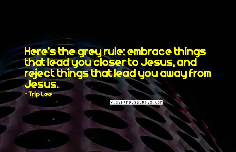 Trip Lee Quotes: Here's the grey rule: embrace things that lead you closer to Jesus, and reject things that lead you away from Jesus.