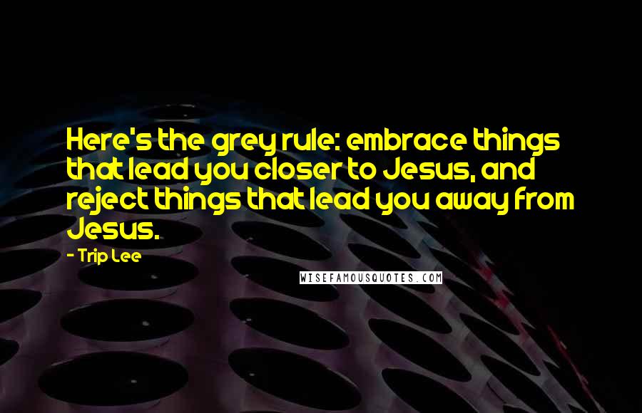 Trip Lee Quotes: Here's the grey rule: embrace things that lead you closer to Jesus, and reject things that lead you away from Jesus.