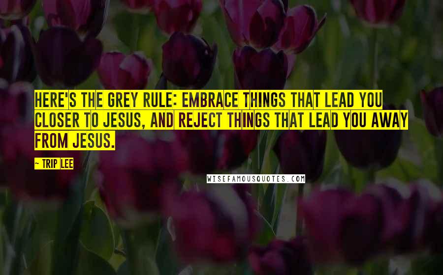 Trip Lee Quotes: Here's the grey rule: embrace things that lead you closer to Jesus, and reject things that lead you away from Jesus.