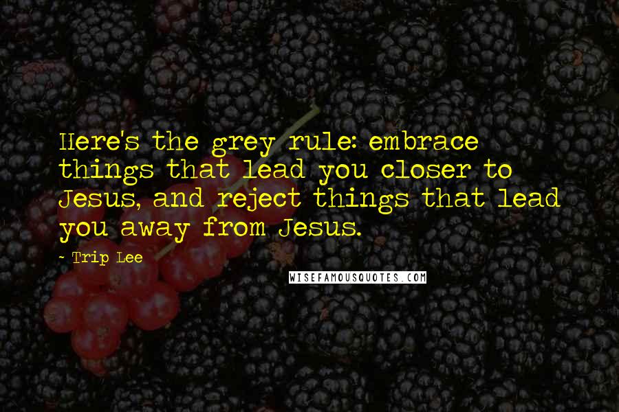 Trip Lee Quotes: Here's the grey rule: embrace things that lead you closer to Jesus, and reject things that lead you away from Jesus.