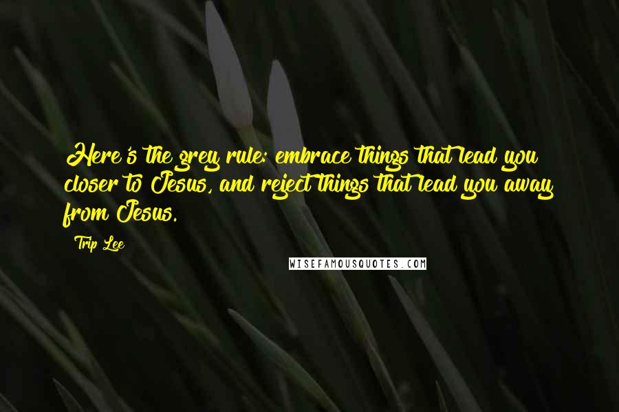 Trip Lee Quotes: Here's the grey rule: embrace things that lead you closer to Jesus, and reject things that lead you away from Jesus.