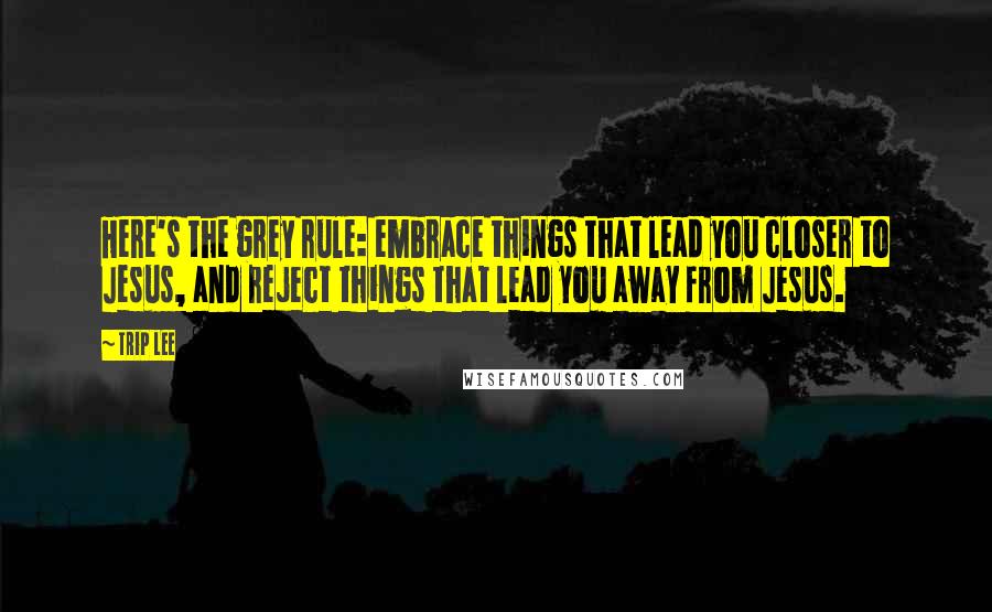 Trip Lee Quotes: Here's the grey rule: embrace things that lead you closer to Jesus, and reject things that lead you away from Jesus.