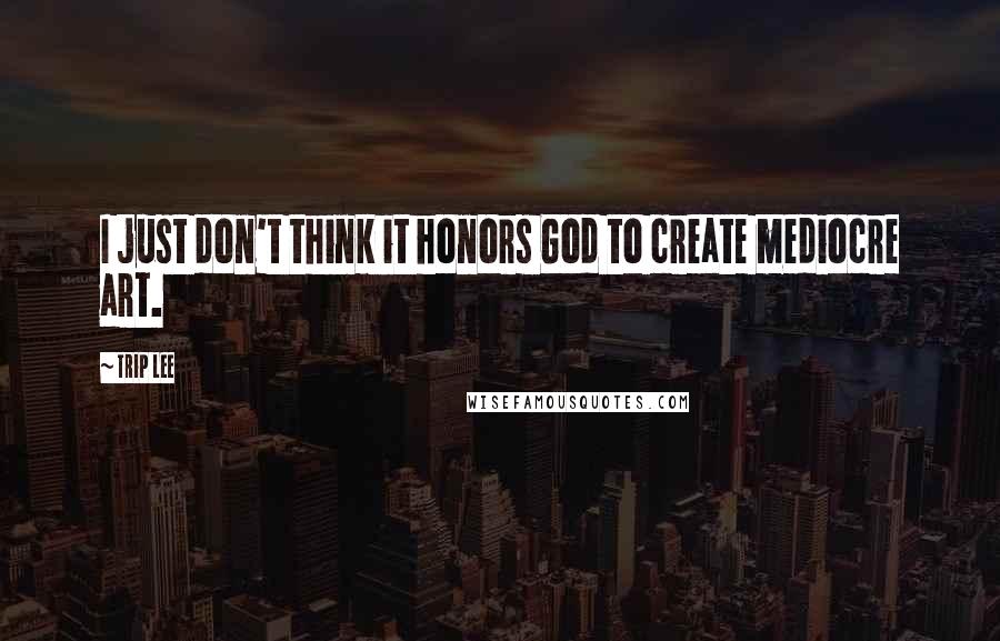 Trip Lee Quotes: I just don't think it honors God to create mediocre art.