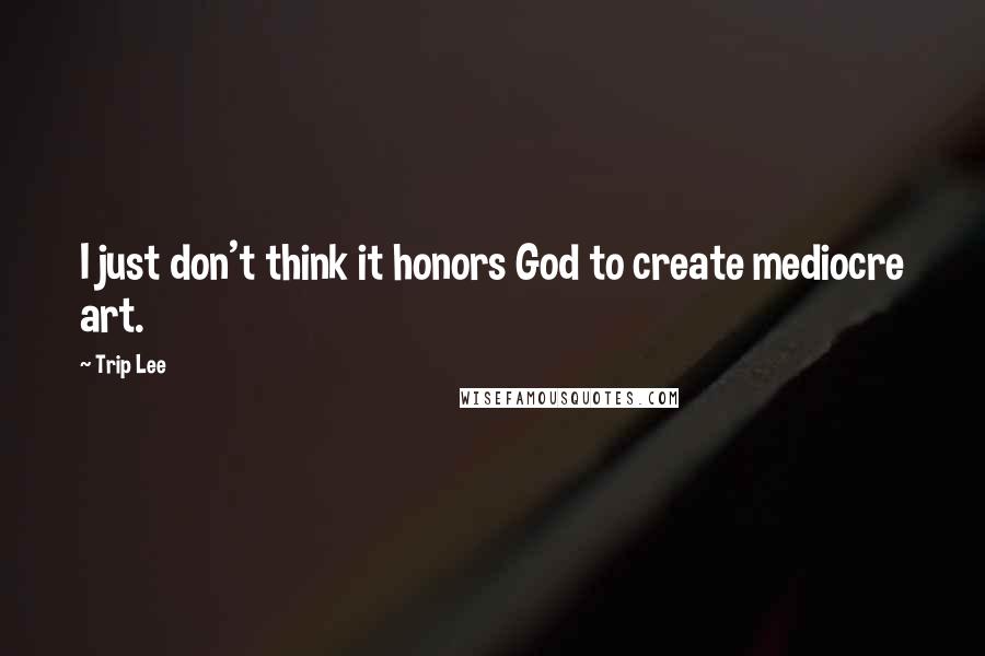 Trip Lee Quotes: I just don't think it honors God to create mediocre art.