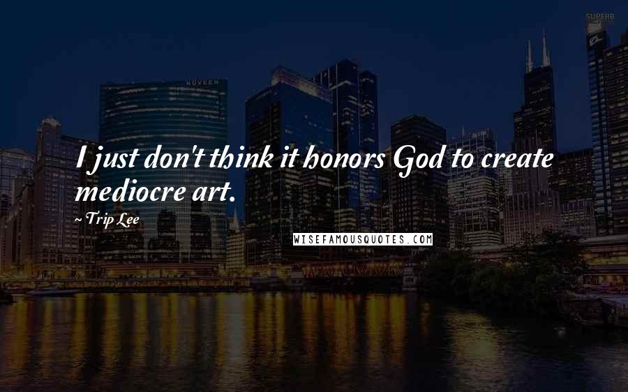 Trip Lee Quotes: I just don't think it honors God to create mediocre art.