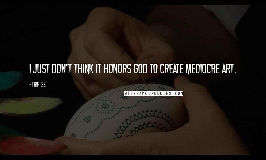 Trip Lee Quotes: I just don't think it honors God to create mediocre art.