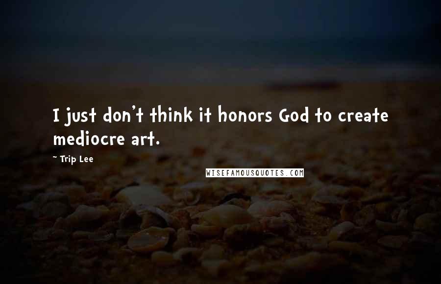 Trip Lee Quotes: I just don't think it honors God to create mediocre art.