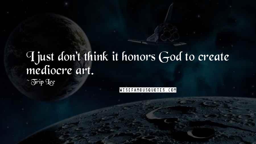 Trip Lee Quotes: I just don't think it honors God to create mediocre art.