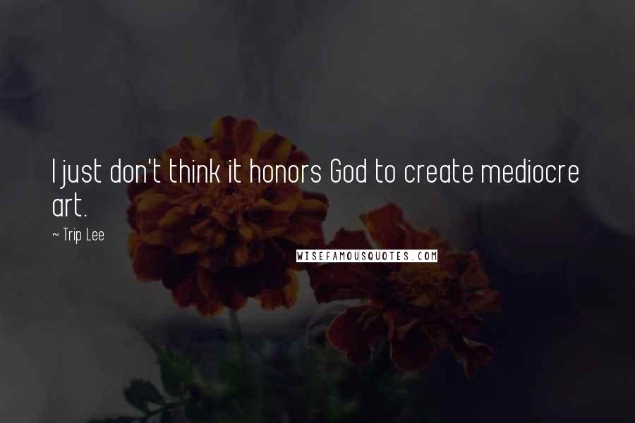 Trip Lee Quotes: I just don't think it honors God to create mediocre art.
