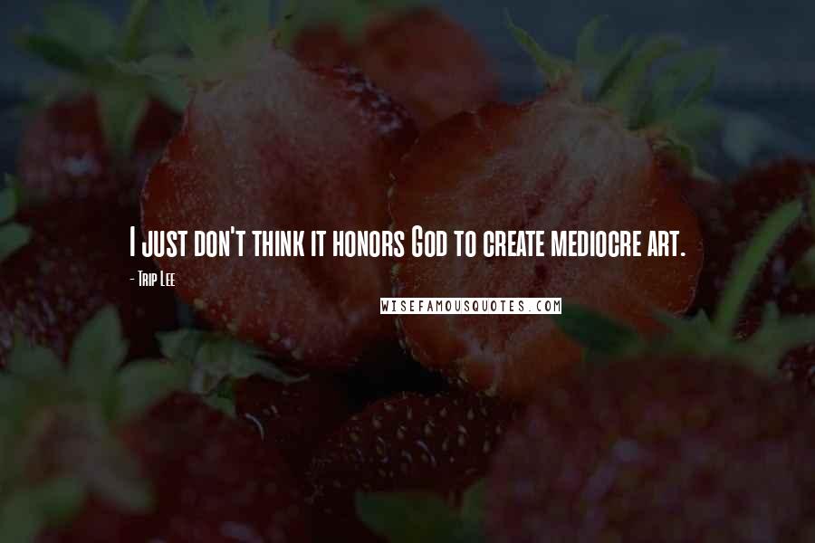 Trip Lee Quotes: I just don't think it honors God to create mediocre art.