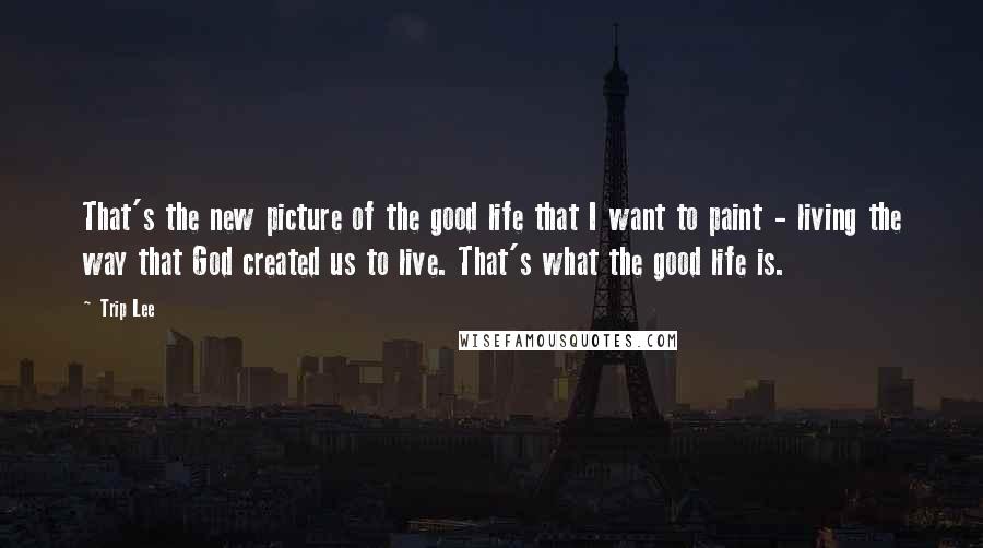 Trip Lee Quotes: That's the new picture of the good life that I want to paint - living the way that God created us to live. That's what the good life is.