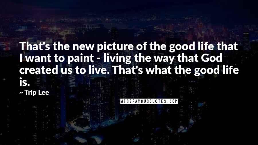 Trip Lee Quotes: That's the new picture of the good life that I want to paint - living the way that God created us to live. That's what the good life is.