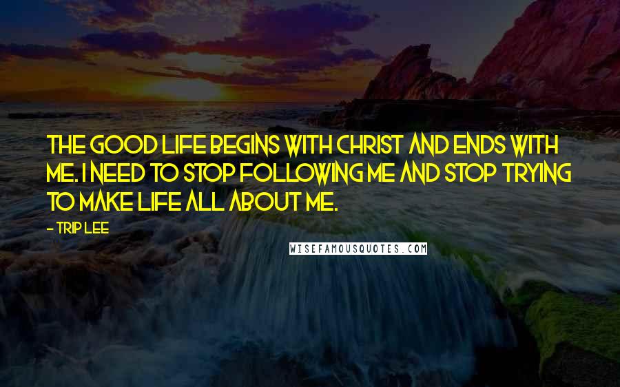 Trip Lee Quotes: The good life begins with Christ and ends with me. I need to stop following me and stop trying to make life all about me.