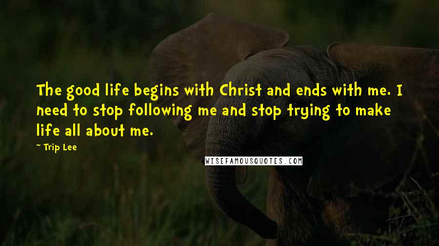 Trip Lee Quotes: The good life begins with Christ and ends with me. I need to stop following me and stop trying to make life all about me.