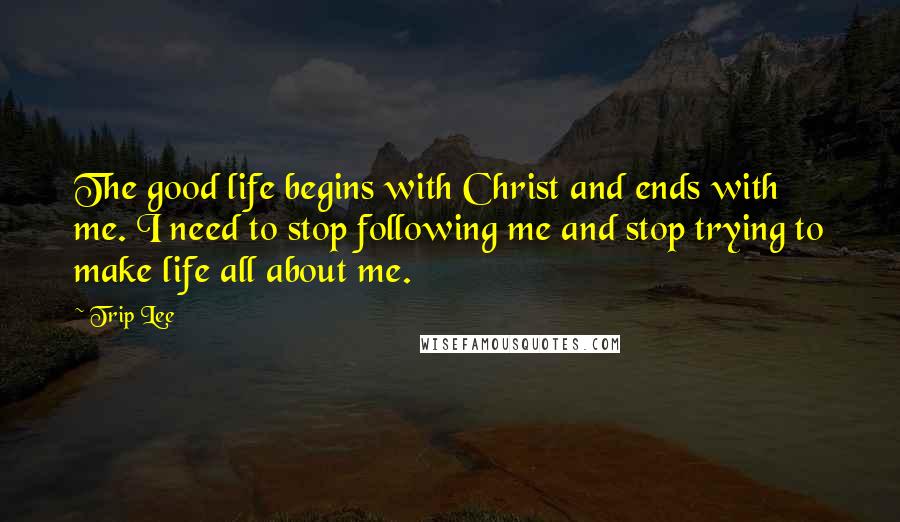 Trip Lee Quotes: The good life begins with Christ and ends with me. I need to stop following me and stop trying to make life all about me.