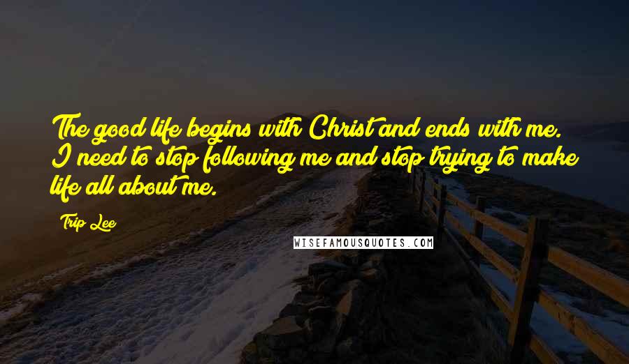 Trip Lee Quotes: The good life begins with Christ and ends with me. I need to stop following me and stop trying to make life all about me.