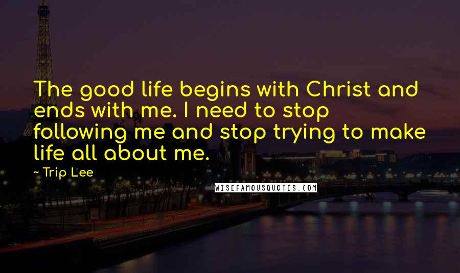 Trip Lee Quotes: The good life begins with Christ and ends with me. I need to stop following me and stop trying to make life all about me.