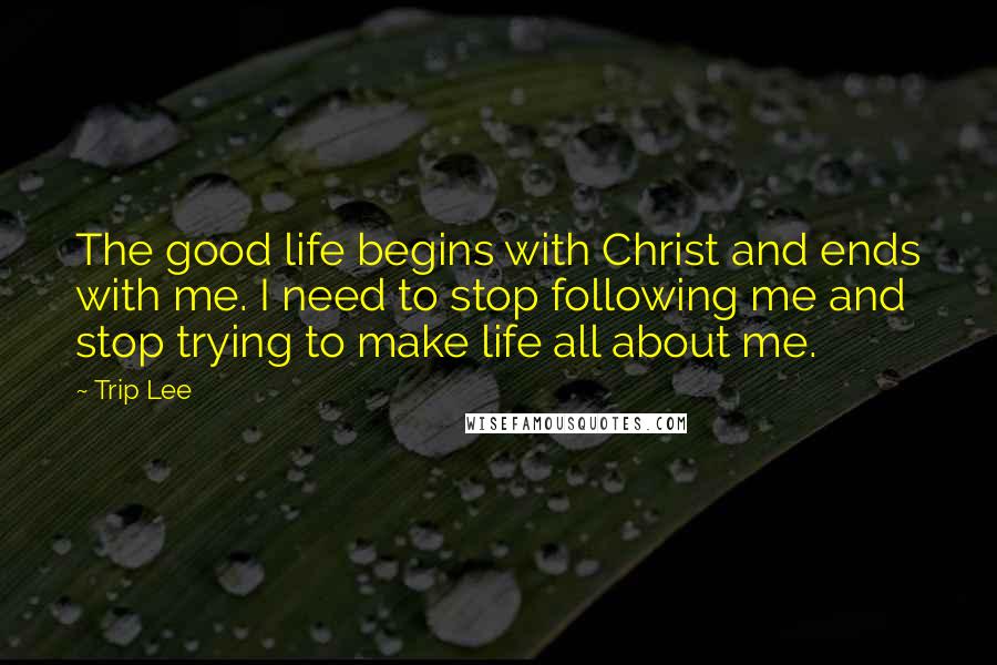 Trip Lee Quotes: The good life begins with Christ and ends with me. I need to stop following me and stop trying to make life all about me.