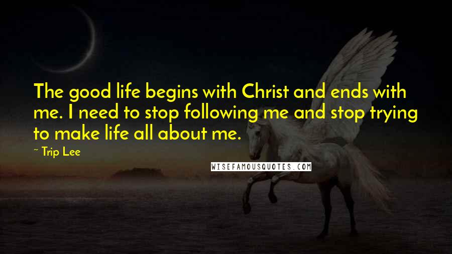 Trip Lee Quotes: The good life begins with Christ and ends with me. I need to stop following me and stop trying to make life all about me.