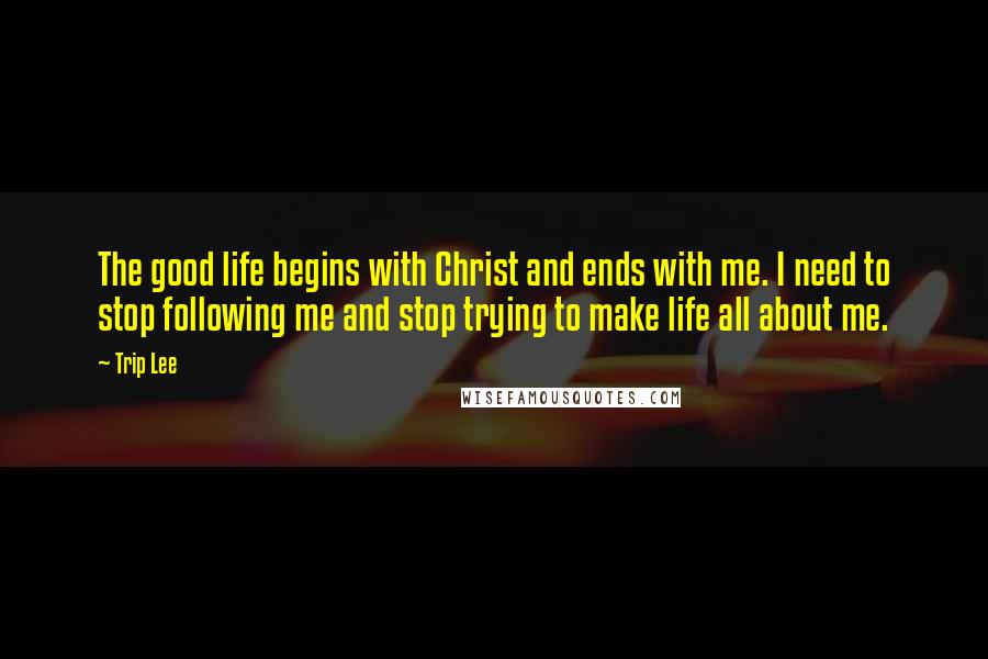 Trip Lee Quotes: The good life begins with Christ and ends with me. I need to stop following me and stop trying to make life all about me.