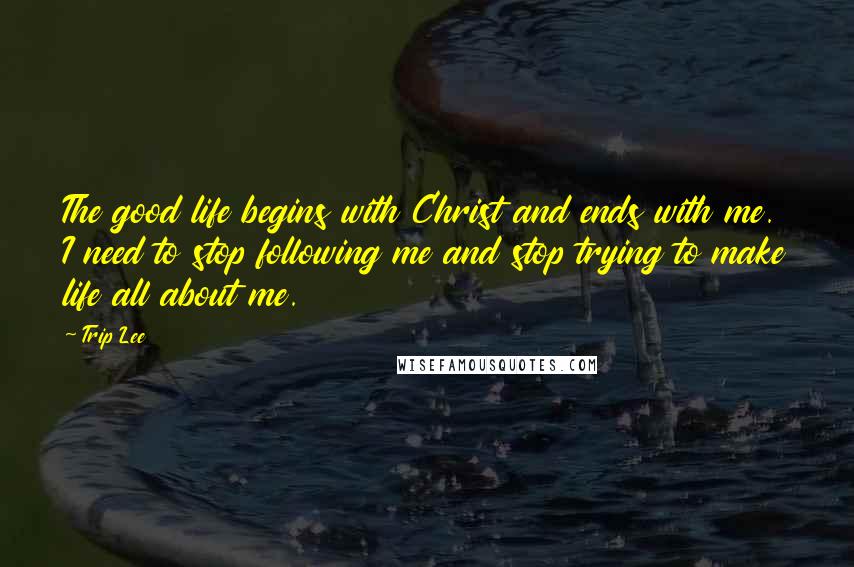 Trip Lee Quotes: The good life begins with Christ and ends with me. I need to stop following me and stop trying to make life all about me.