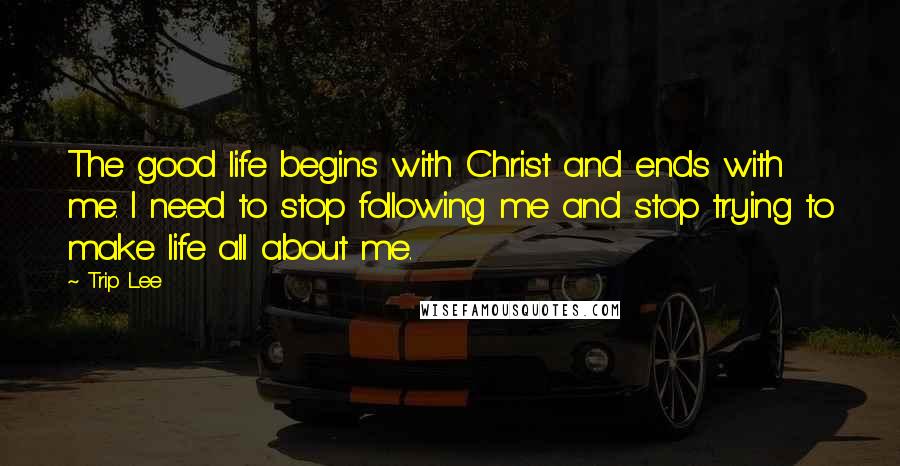 Trip Lee Quotes: The good life begins with Christ and ends with me. I need to stop following me and stop trying to make life all about me.