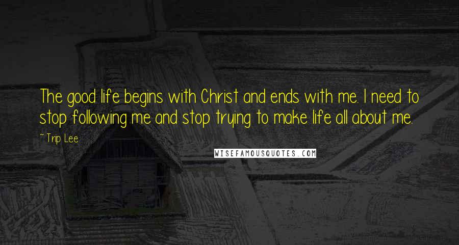 Trip Lee Quotes: The good life begins with Christ and ends with me. I need to stop following me and stop trying to make life all about me.