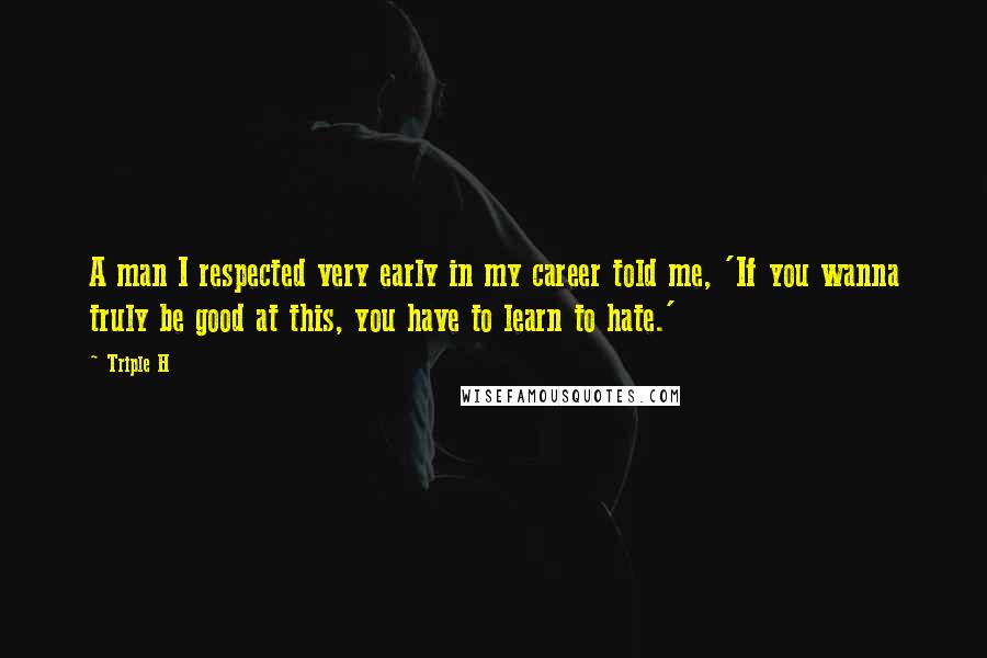 Triple H Quotes: A man I respected very early in my career told me, 'If you wanna truly be good at this, you have to learn to hate.'