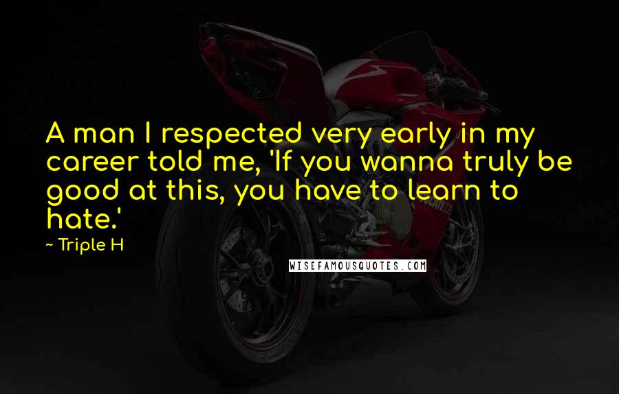 Triple H Quotes: A man I respected very early in my career told me, 'If you wanna truly be good at this, you have to learn to hate.'