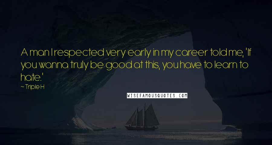 Triple H Quotes: A man I respected very early in my career told me, 'If you wanna truly be good at this, you have to learn to hate.'