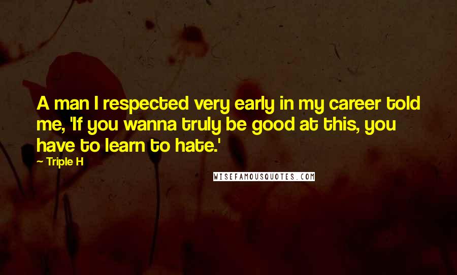 Triple H Quotes: A man I respected very early in my career told me, 'If you wanna truly be good at this, you have to learn to hate.'
