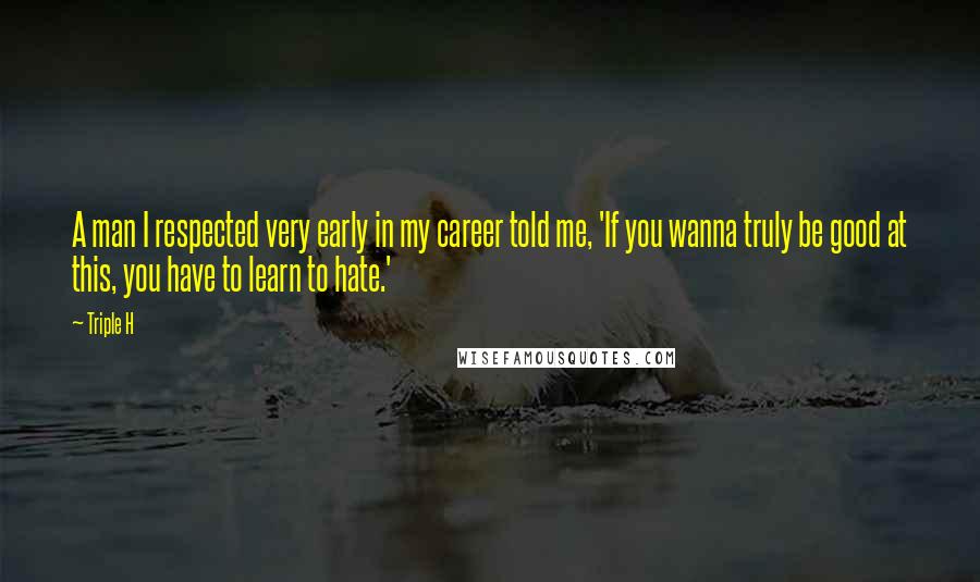 Triple H Quotes: A man I respected very early in my career told me, 'If you wanna truly be good at this, you have to learn to hate.'