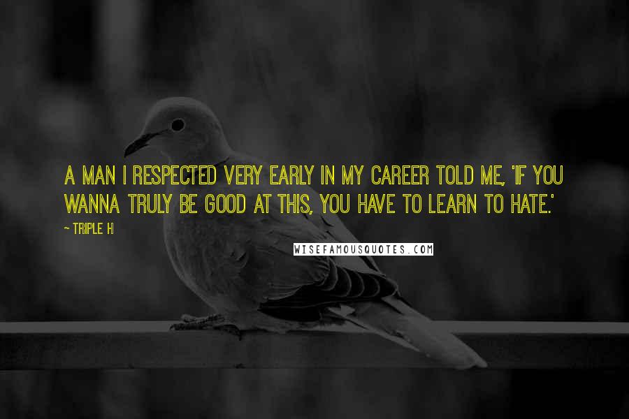 Triple H Quotes: A man I respected very early in my career told me, 'If you wanna truly be good at this, you have to learn to hate.'